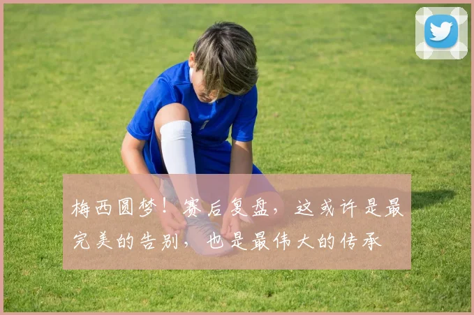 梅西圆梦!赛后复盘,这或许是最完美的告别,也是最伟大的传承