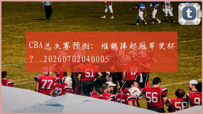 CBA总决赛预测：谁能捧起冠军奖杯？_20260702040005