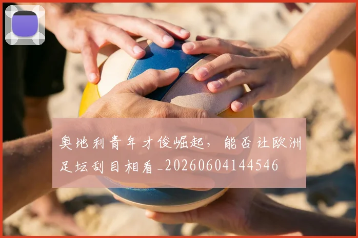 奥地利青年才俊崛起,能否让欧洲足坛刮目相看_20260604144546