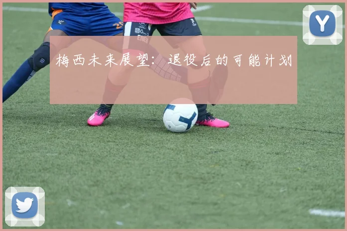梅西未来展望:退役后的可能计划