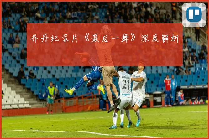 乔丹纪录片《最后一舞》深度解析