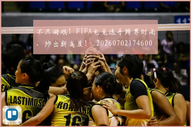不只游戏!FIFA电竞选手跨界时尚,帅出新高度!_20260702174600