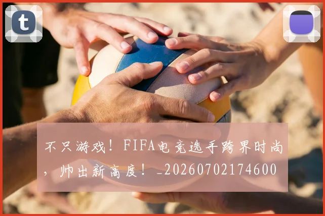 不只游戏！FIFA电竞选手跨界时尚，帅出新高度！_20260702174600