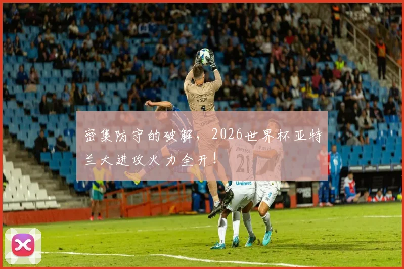 密集防守的破解,2026世界杯亚特兰大进攻火力全开!