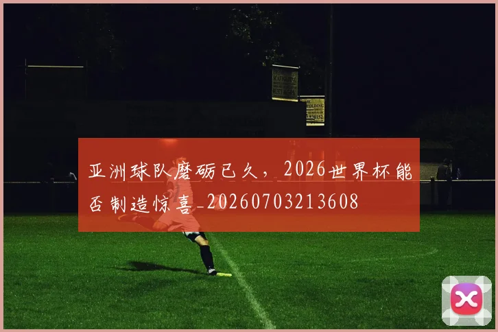 亚洲球队磨砺已久,2026世界杯能否制造惊喜_20260703213608