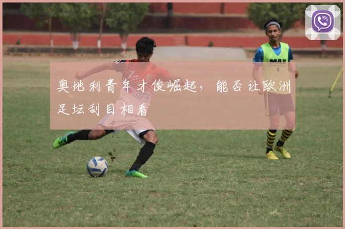 奥地利青年才俊崛起，能否让欧洲足坛刮目相看