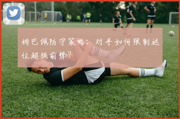 姆巴佩防守策略:对手如何限制这位超级前锋?