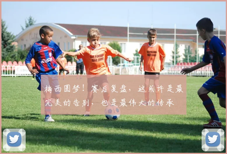 梅西圆梦！赛后复盘，这或许是最完美的告别，也是最伟大的传承