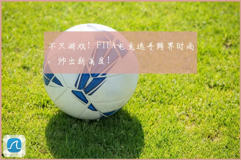 不只游戏!FIFA电竞选手跨界时尚,帅出新高度!