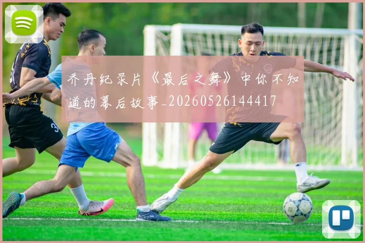 乔丹纪录片《最后之舞》中你不知道的幕后故事_20260526144417