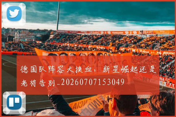 德国队阵容大换血,新星崛起还是老将告别_20260707153049
