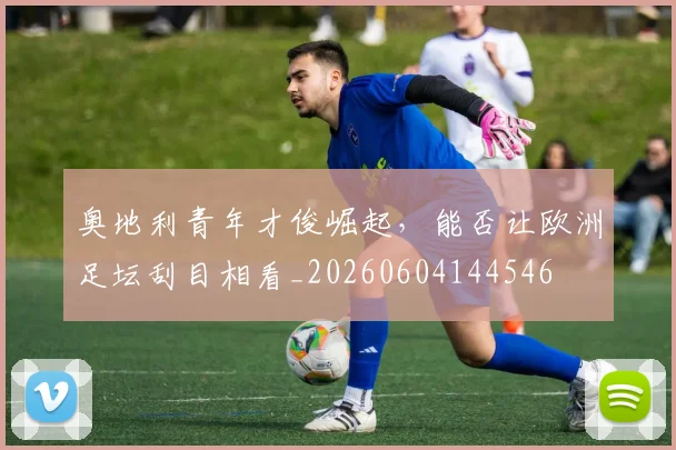 奥地利青年才俊崛起，能否让欧洲足坛刮目相看_20260604144546