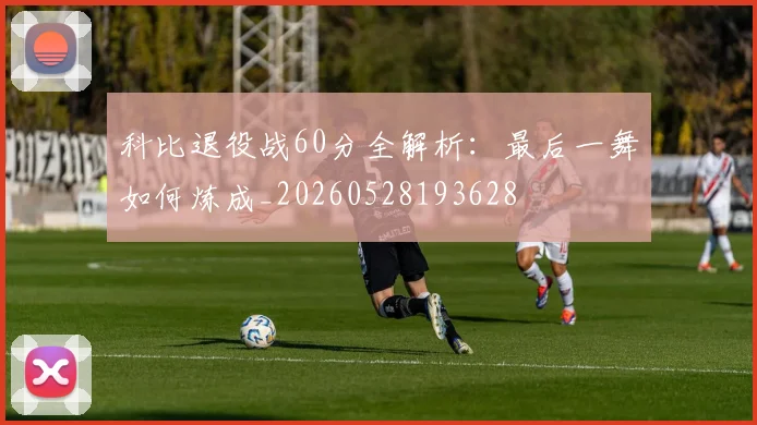 科比退役战60分全解析:最后一舞如何炼成_20260528193628