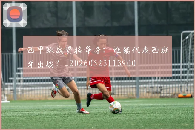 西甲欧战资格争夺:谁能代表西班牙出战?_20260523113900